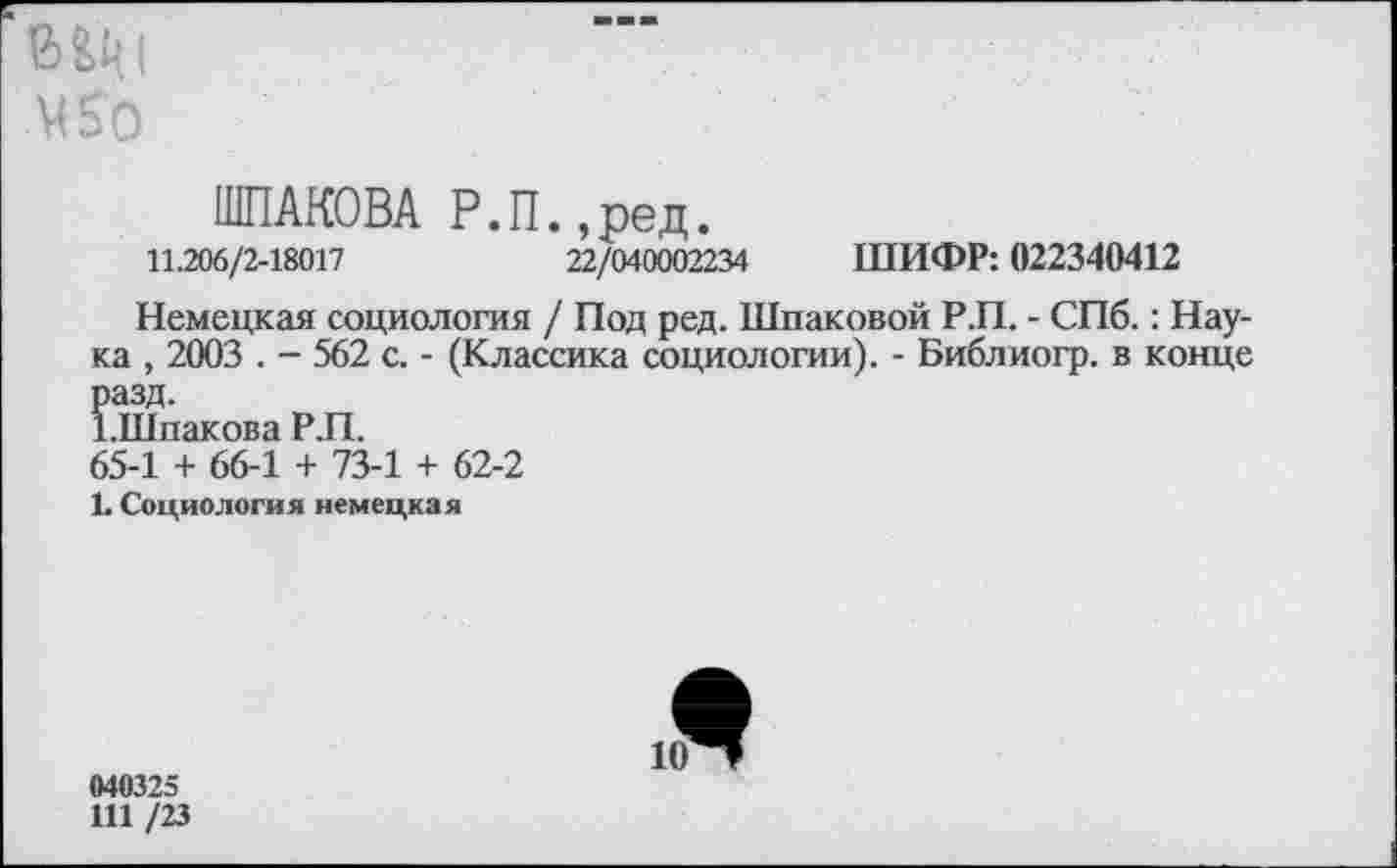 ﻿ВЦ|
450
ШПАКОВА Р.П.,ред.
11.206/2-18017	22/040002234 ШИФР: 022340412
Немецкая социология / Под ред. Шлаковой Р.П. - СПб.: Наука , 2003 . - 562 с. - (Классика социологии). - Библиогр. в конце разд.
ЪШпакова Р.П.
65-1 + 66-1 + 73-1 + 62-2
1. Социология немецкая
040325
111 /23